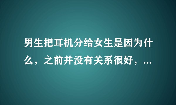 男生把耳机分给女生是因为什么，之前并没有关系很好，仅仅是想share the music?