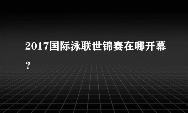 2017国际泳联世锦赛在哪开幕？