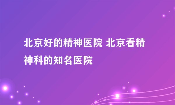 北京好的精神医院 北京看精神科的知名医院