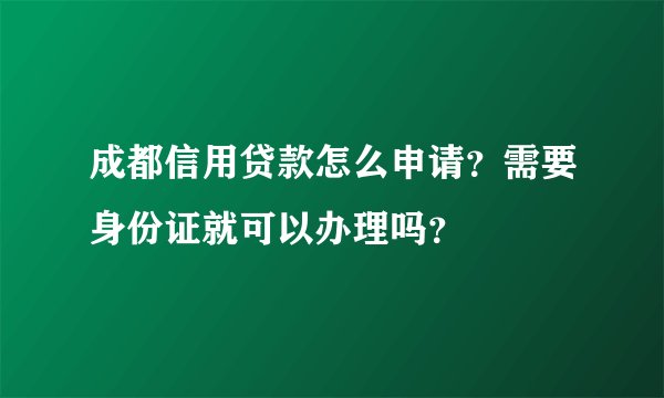 成都信用贷款怎么申请？需要身份证就可以办理吗？