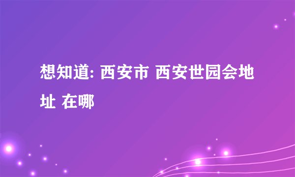 想知道: 西安市 西安世园会地址 在哪