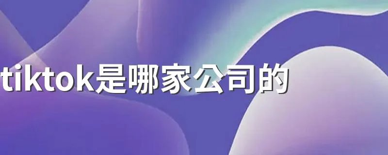 tiktok是哪家公司的 tiktok是什么公司旗下的