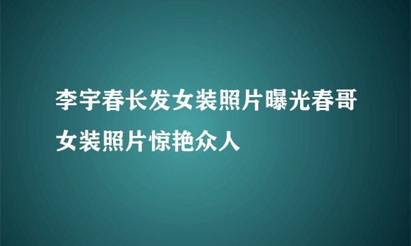 李宇春长发女装照片曝光春哥女装照片惊艳众人