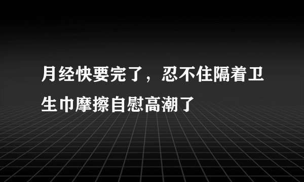 月经快要完了，忍不住隔着卫生巾摩擦自慰高潮了