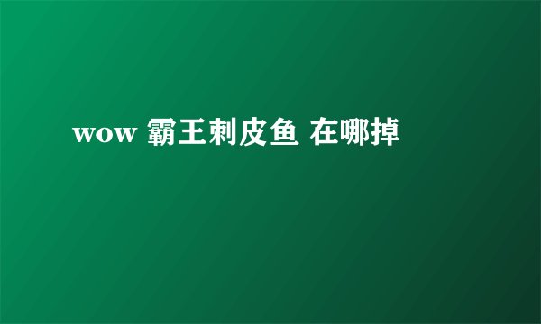 wow 霸王刺皮鱼 在哪掉
