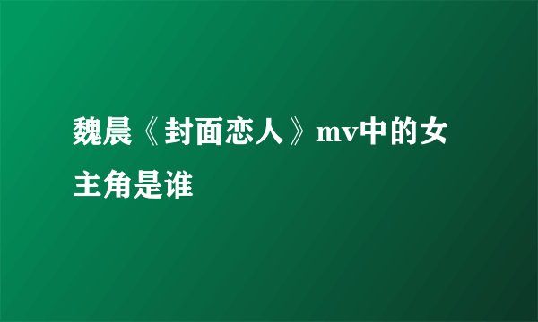 魏晨《封面恋人》mv中的女主角是谁