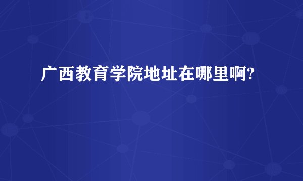 广西教育学院地址在哪里啊?