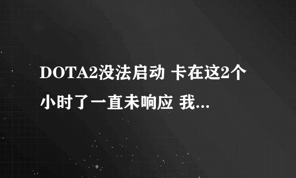 DOTA2没法启动 卡在这2个小时了一直未响应 我看CPU使用也不高 但卡的要死