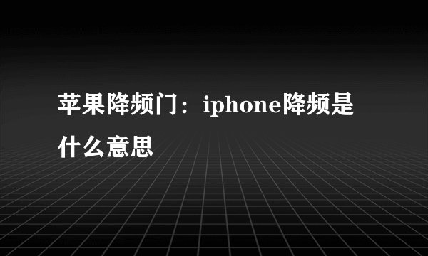 苹果降频门：iphone降频是什么意思