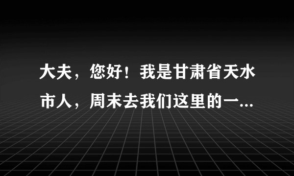 大夫，您好！我是甘肃省天水市人，周末去我们这里的一...