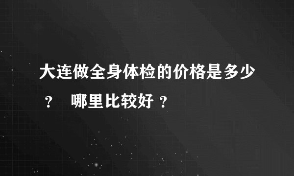 大连做全身体检的价格是多少 ? 哪里比较好 ?