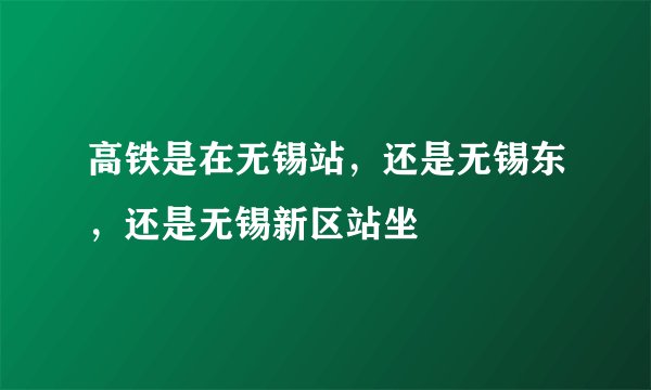高铁是在无锡站，还是无锡东，还是无锡新区站坐