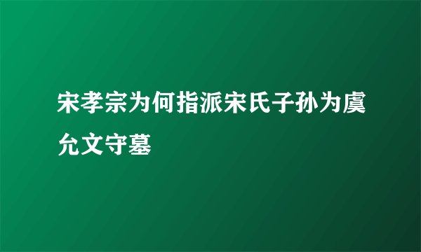 宋孝宗为何指派宋氏子孙为虞允文守墓