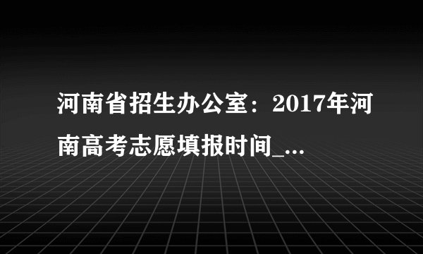 河南省招生办公室:2017年河南高考志愿填报时间_高考志愿填报入口