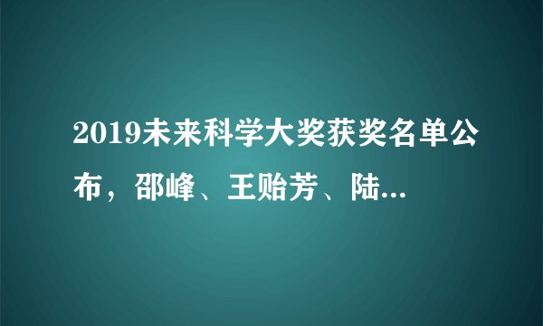 2019未来科学大奖获奖名单公布，邵峰、王贻芳、陆锦标、王小云获奖