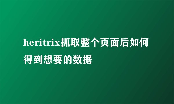 heritrix抓取整个页面后如何得到想要的数据