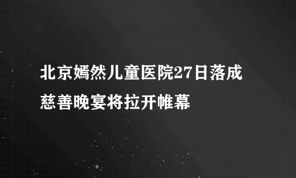北京嫣然儿童医院27日落成 慈善晚宴将拉开帷幕