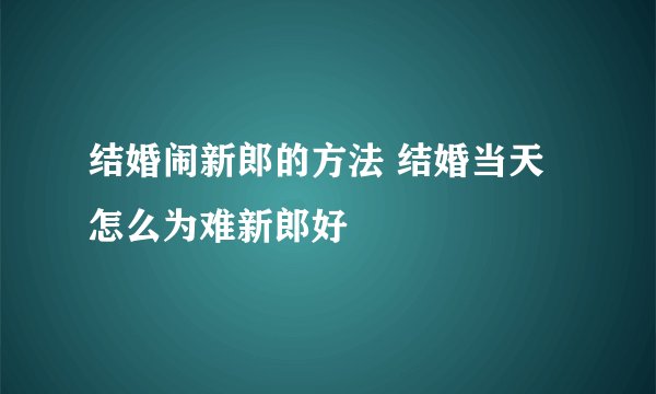 结婚闹新郎的方法 结婚当天怎么为难新郎好