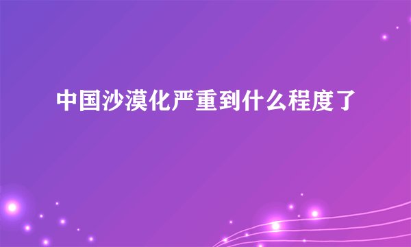 中国沙漠化严重到什么程度了