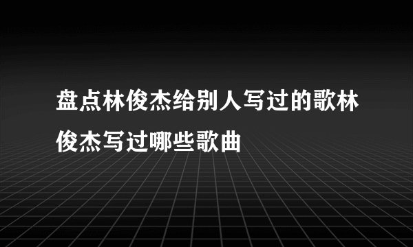 盘点林俊杰给别人写过的歌林俊杰写过哪些歌曲