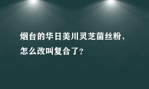 烟台的华日美川灵芝菌丝粉，怎么改叫复合了？