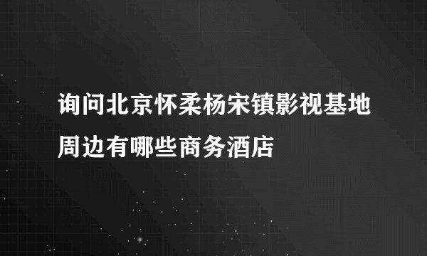 询问北京怀柔杨宋镇影视基地周边有哪些商务酒店