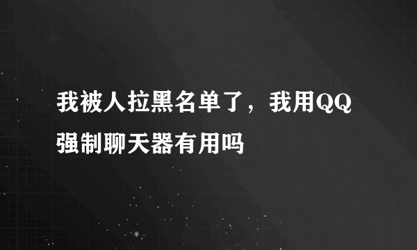 我被人拉黑名单了,我用QQ强制聊天器有用吗