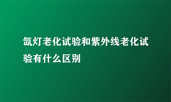 氙灯老化试验和紫外线老化试验有什么区别