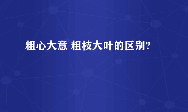 粗心大意 粗枝大叶的区别?