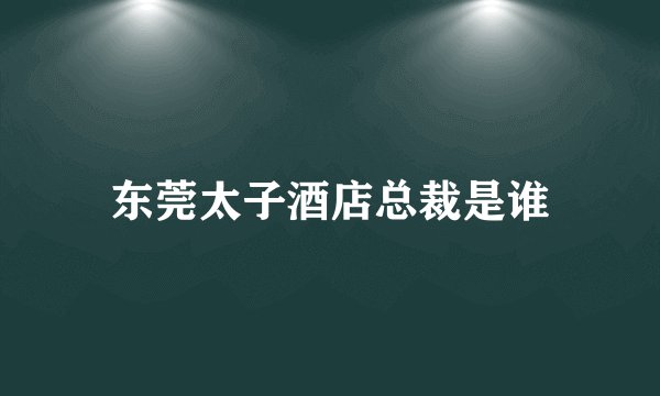 东莞太子酒店总裁是谁