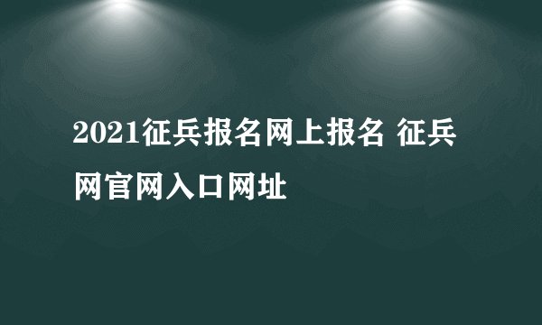 2021征兵报名网上报名 征兵网官网入口网址