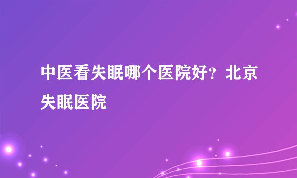 中医看失眠哪个医院好？北京失眠医院