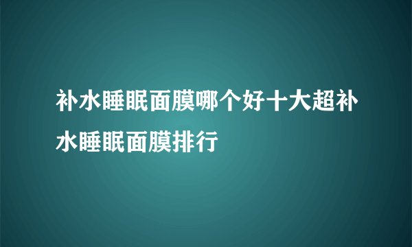 补水睡眠面膜哪个好十大超补水睡眠面膜排行