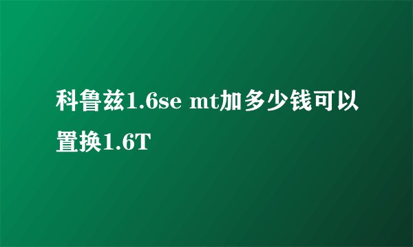 科鲁兹1.6se mt加多少钱可以置换1.6T