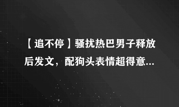 【追不停】骚扰热巴男子释放后发文，配狗头表情超得意令人愤怒