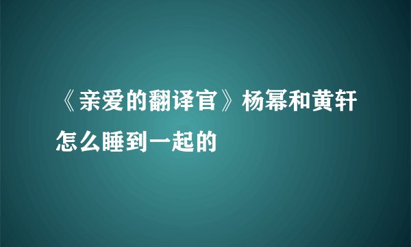 《亲爱的翻译官》杨幂和黄轩怎么睡到一起的