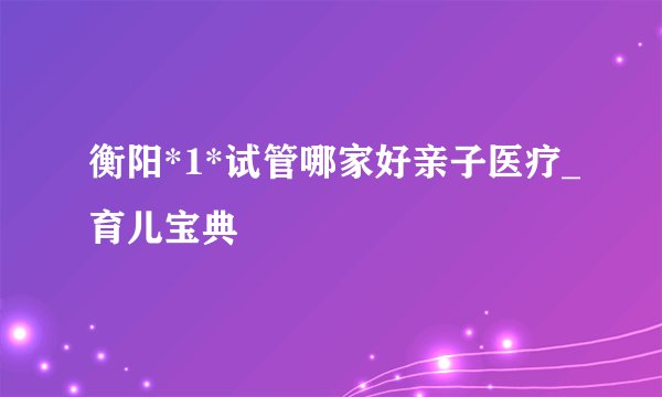 衡阳*1*试管哪家好亲子医疗_育儿宝典