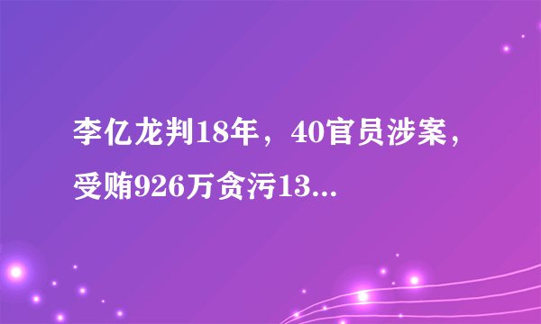 李亿龙判18年，40官员涉案，受贿926万贪污132万，4950万不明财产