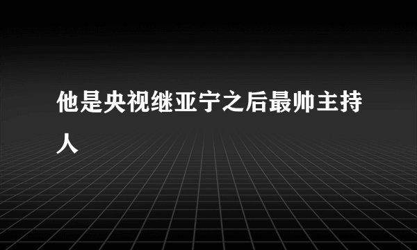 他是央视继亚宁之后最帅主持人