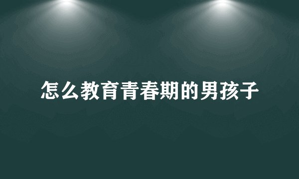 怎么教育青春期的男孩子