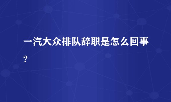 一汽大众排队辞职是怎么回事？