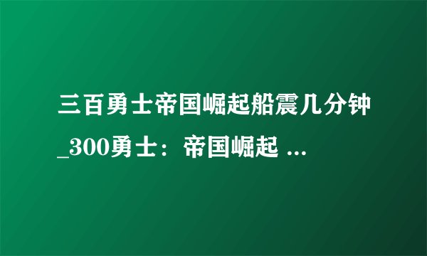 三百勇士帝国崛起船震几分钟_300勇士：帝国崛起 (2014)高清网盘完整版在线观看