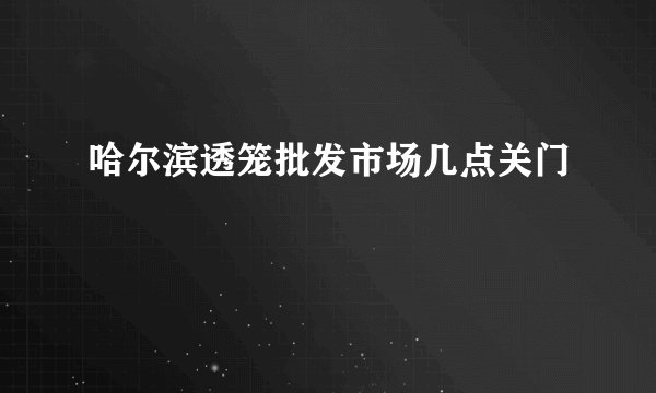 哈尔滨透笼批发市场几点关门