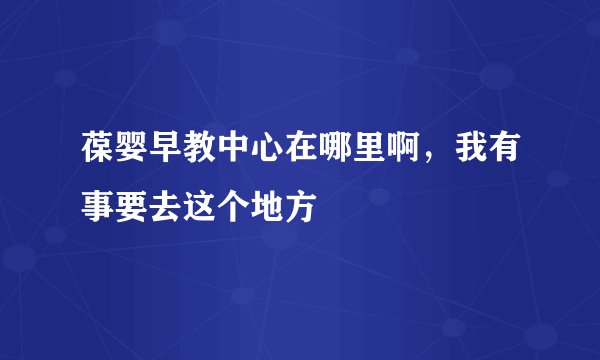 葆婴早教中心在哪里啊，我有事要去这个地方