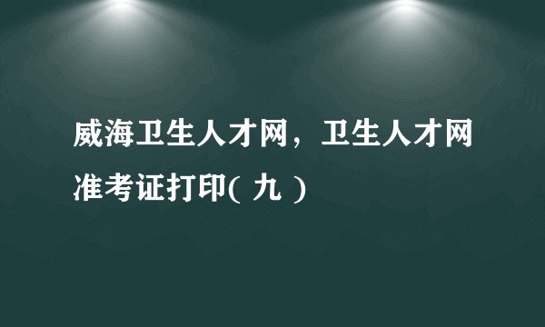 威海卫生人才网，卫生人才网准考证打印( 九 )