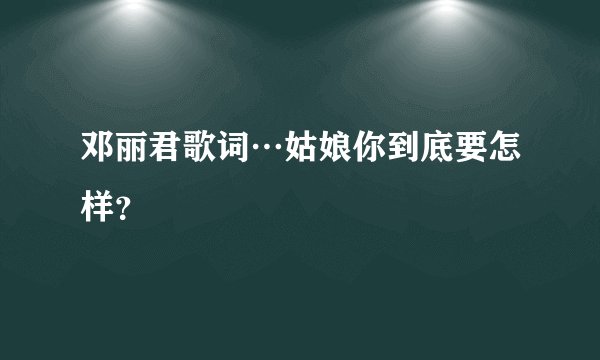 邓丽君歌词…姑娘你到底要怎样？