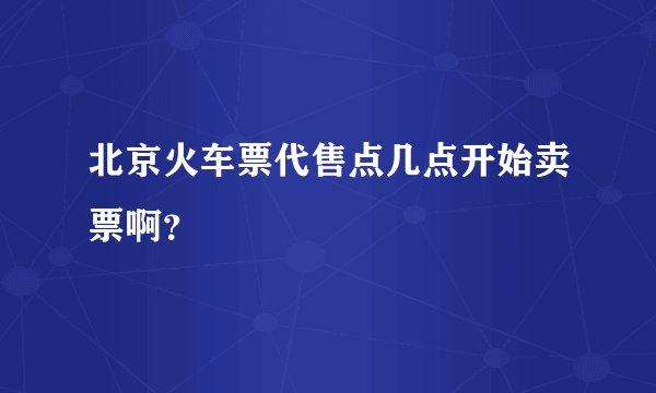 北京火车票代售点几点开始卖票啊？