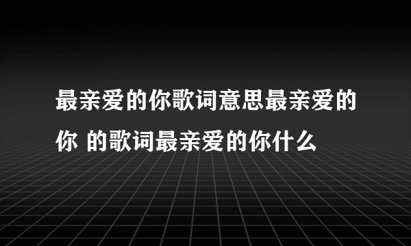 最亲爱的你歌词意思最亲爱的你 的歌词最亲爱的你什么