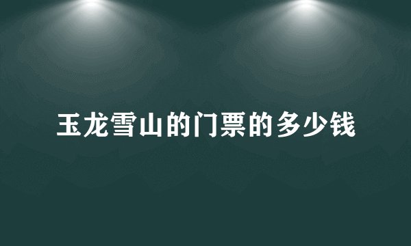 玉龙雪山的门票的多少钱