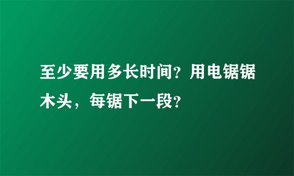 至少要用多长时间？用电锯锯木头，每锯下一段？